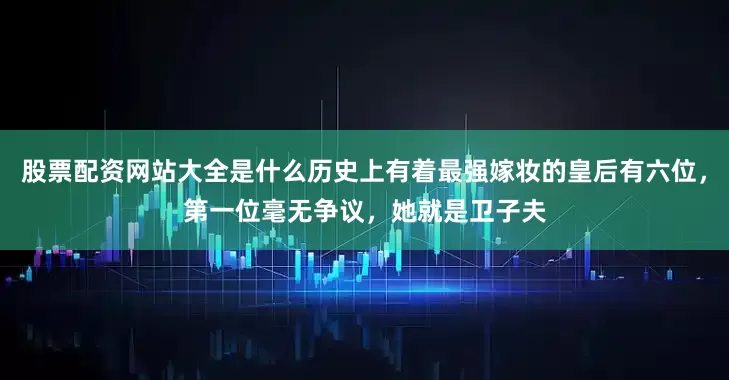 股票配资网站大全是什么历史上有着最强嫁妆的皇后有六位，第一位毫无争议，她就是卫子夫